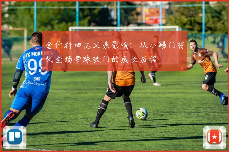 舍什科回忆父亲影响：从小踢门将到全场带球破门的成长历程