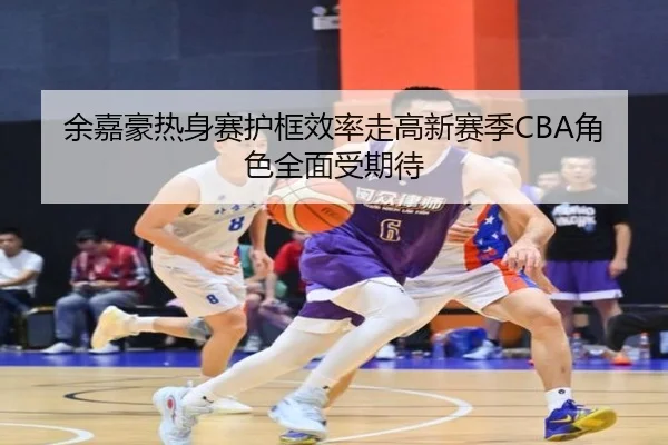 余嘉豪热身赛护框效率走高新赛季CBA角色全面受期待