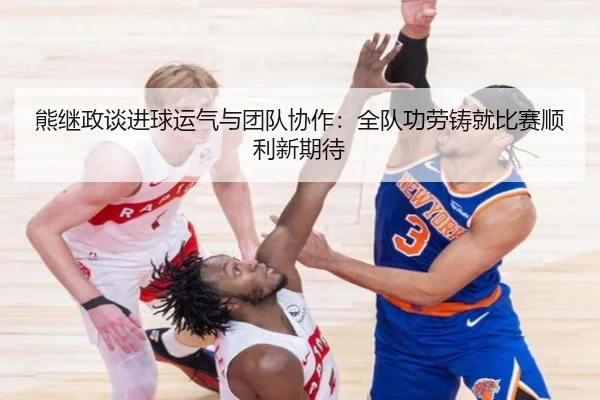 熊继政谈进球运气与团队协作：全队功劳铸就比赛顺利新期待