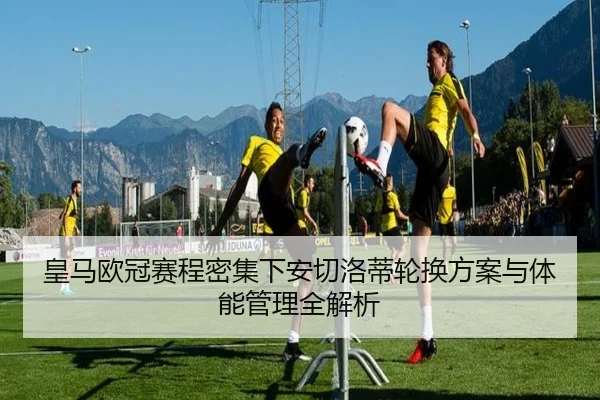 皇马欧冠赛程密集下安切洛蒂轮换方案与体能管理全解析
