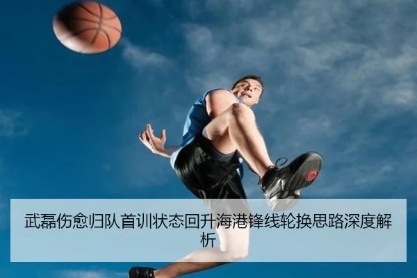 武磊伤愈归队首训状态回升海港锋线轮换思路深度解析